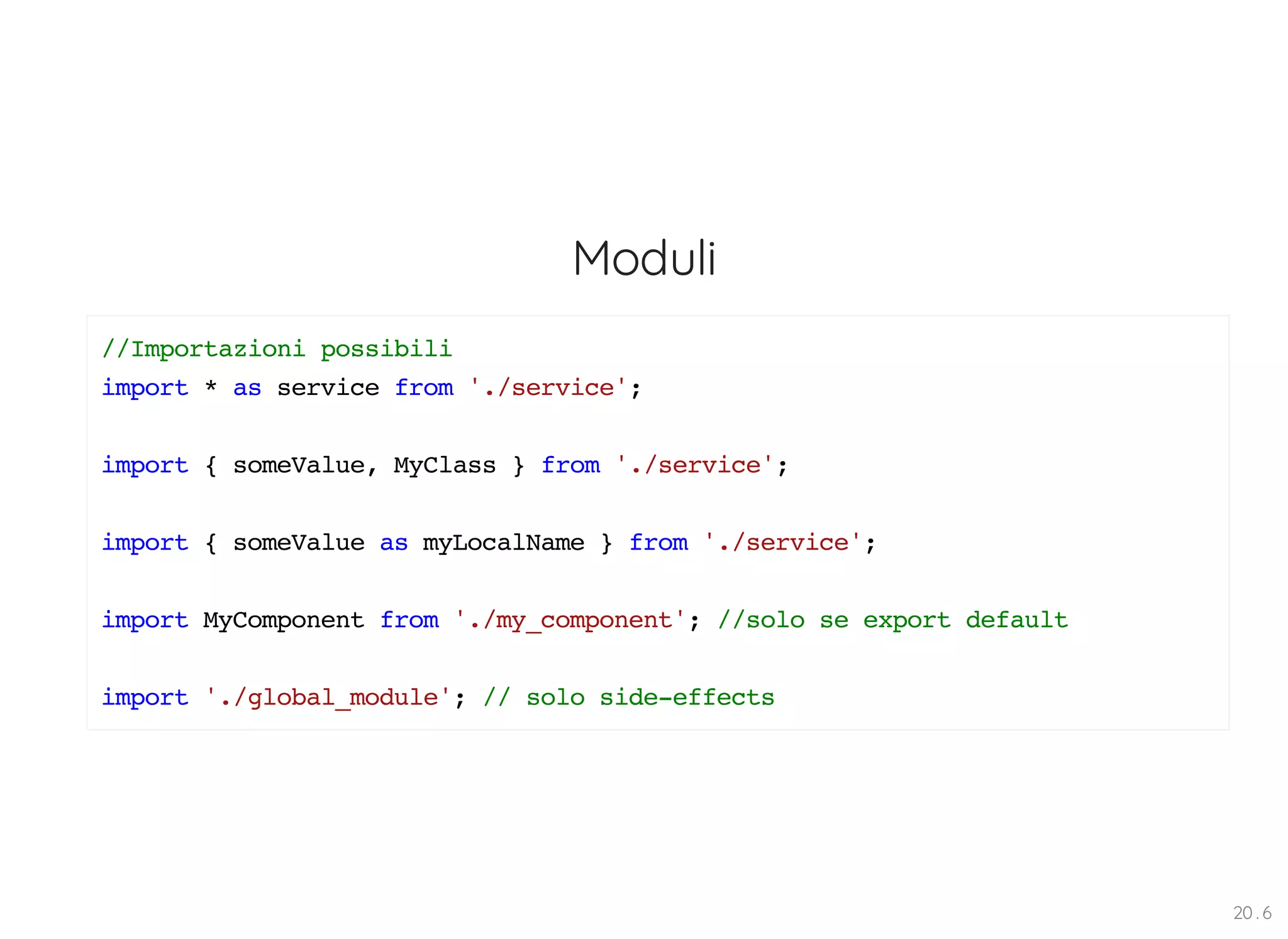 Moduli //Importazioni possibili import * as service from './service'; import { someValue, MyClass } from './service'; import { someValue as myLocalName } from './service'; import MyComponent from './my_component'; //solo se export default import './global_module'; // solo side-effects 20 . 6 