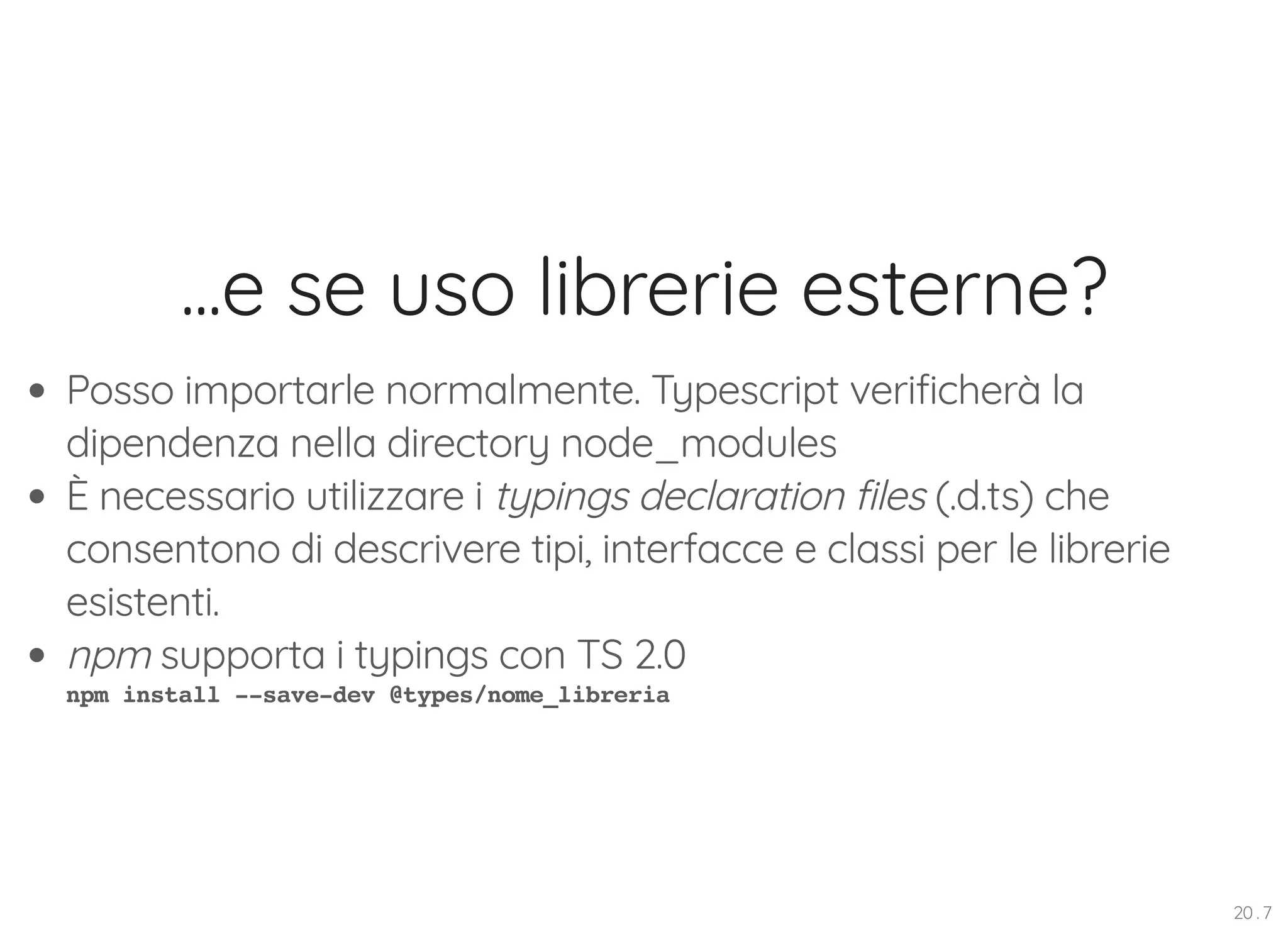...e se uso librerie esterne? Posso importarle normalmente. Typescript verificherà la dipendenza nella directory node_modules È necessario utilizzare i typings declaration files (.d.ts) che consentono di descrivere tipi, interfacce e classi per le librerie esistenti. npm supporta i typings con TS 2.0 npm install --save-dev @types/nome_libreria 20 . 7 
