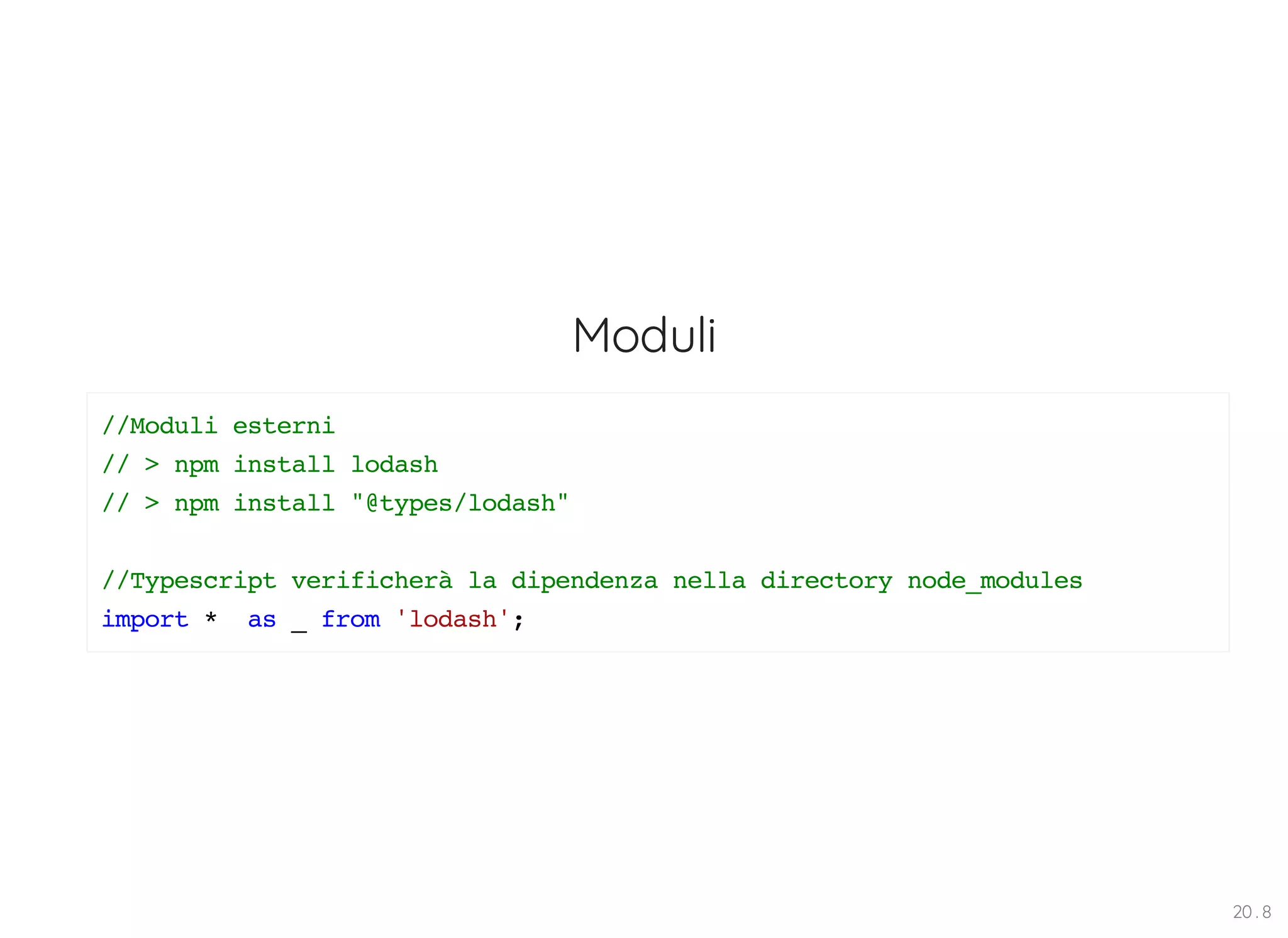 Moduli //Moduli esterni // > npm install lodash // > npm install "@types/lodash" //Typescript verificherà la dipendenza nella directory node_modules import * as _ from 'lodash'; 20 . 8 