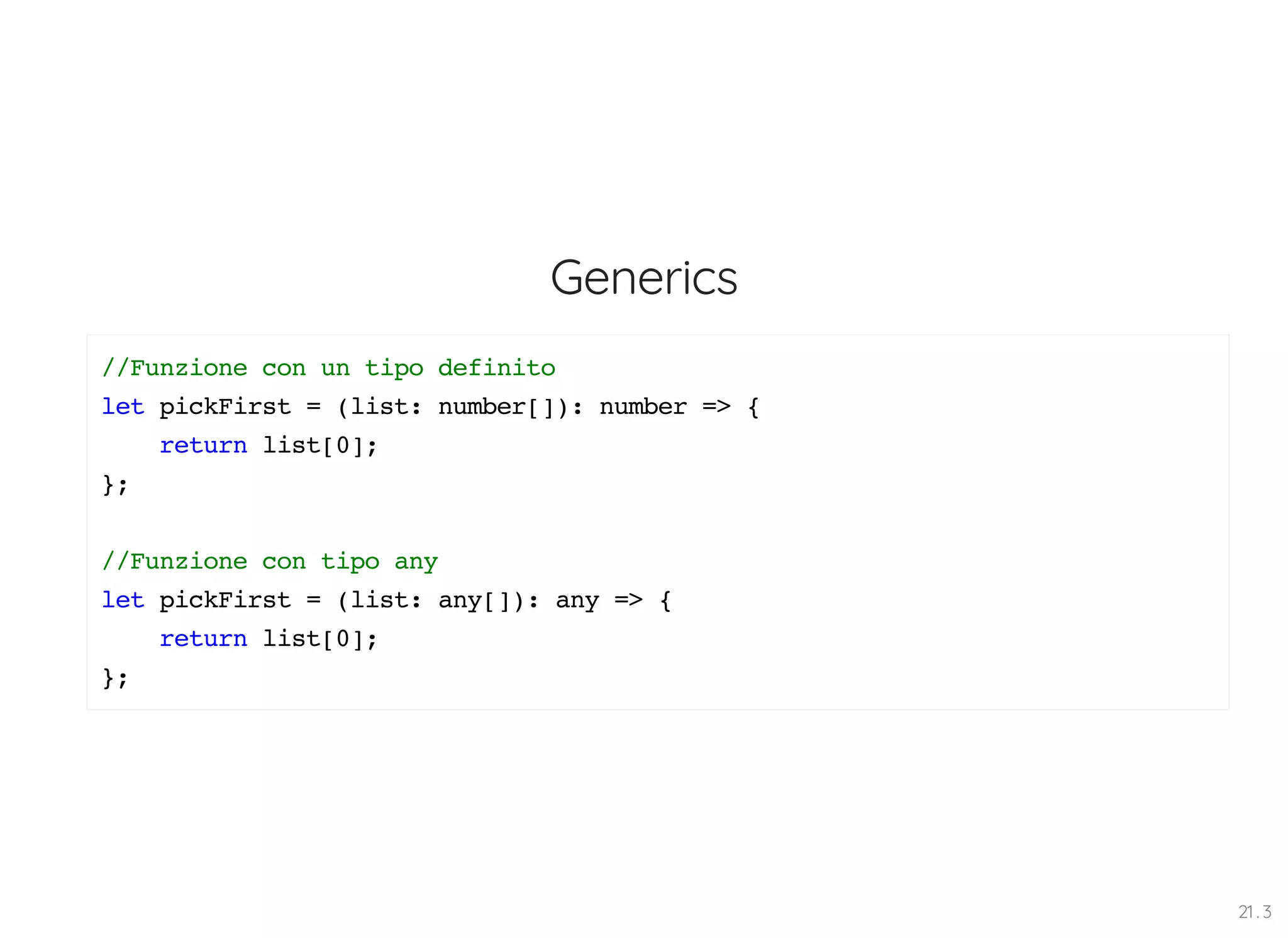 Generics //Funzione con un tipo definito let pickFirst = (list: number[]): number => { return list[0]; }; //Funzione con tipo any let pickFirst = (list: any[]): any => { return list[0]; }; 21 . 3 
