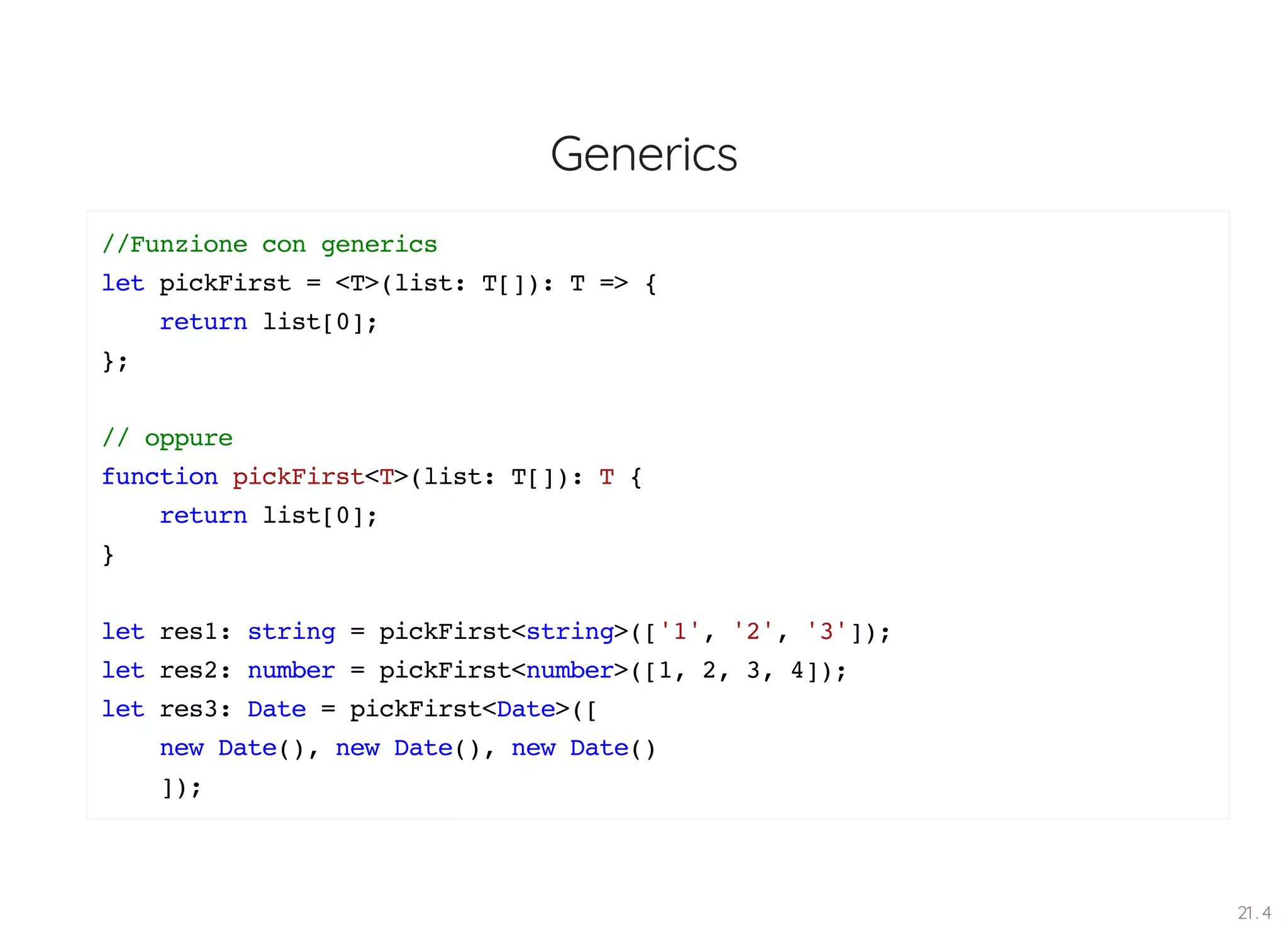 Generics //Funzione con generics let pickFirst = <T>(list: T[]): T => { return list[0]; }; // oppure function pickFirst<T>(list: T[]): T { return list[0]; } let res1: string = pickFirst<string>(['1', '2', '3']); let res2: number = pickFirst<number>([1, 2, 3, 4]); let res3: Date = pickFirst<Date>([ new Date(), new Date(), new Date() ]); 21 . 4 