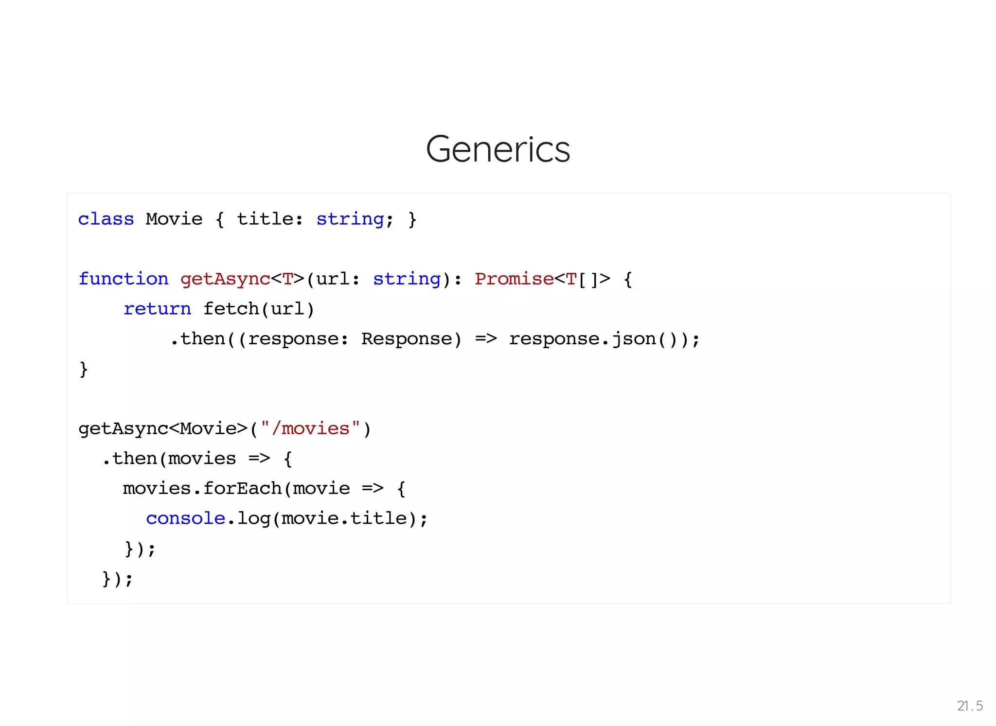 Generics class Movie { title: string; } function getAsync<T>(url: string): Promise<T[]> { return fetch(url) .then((response: Response) => response.json()); } getAsync<Movie>("/movies") .then(movies => { movies.forEach(movie => { console.log(movie.title); }); }); 21 . 5 