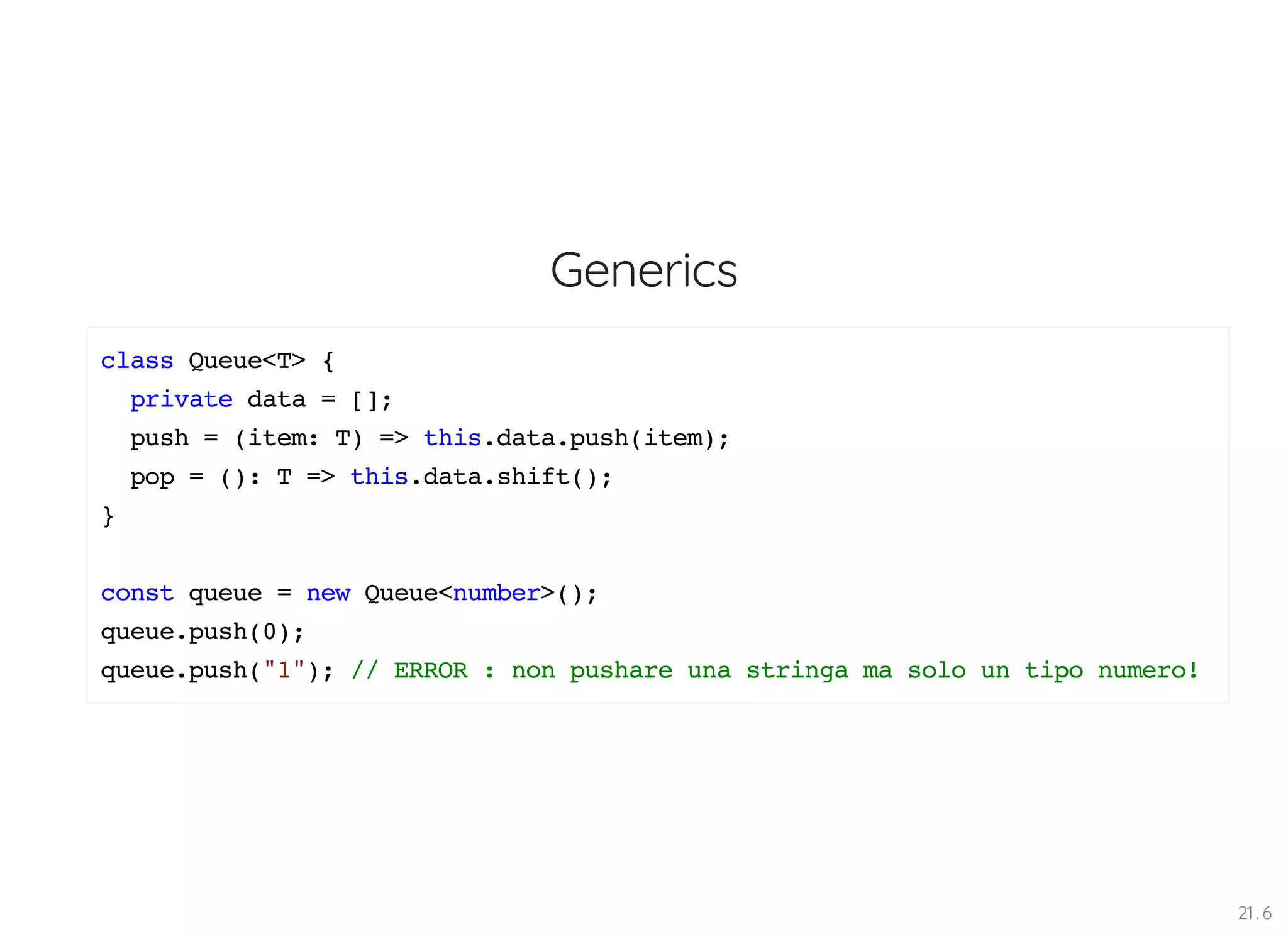 Generics class Queue<T> { private data = []; push = (item: T) => this.data.push(item); pop = (): T => this.data.shift(); } const queue = new Queue<number>(); queue.push(0); queue.push("1"); // ERROR : non pushare una stringa ma solo un tipo numero! 21 . 6 