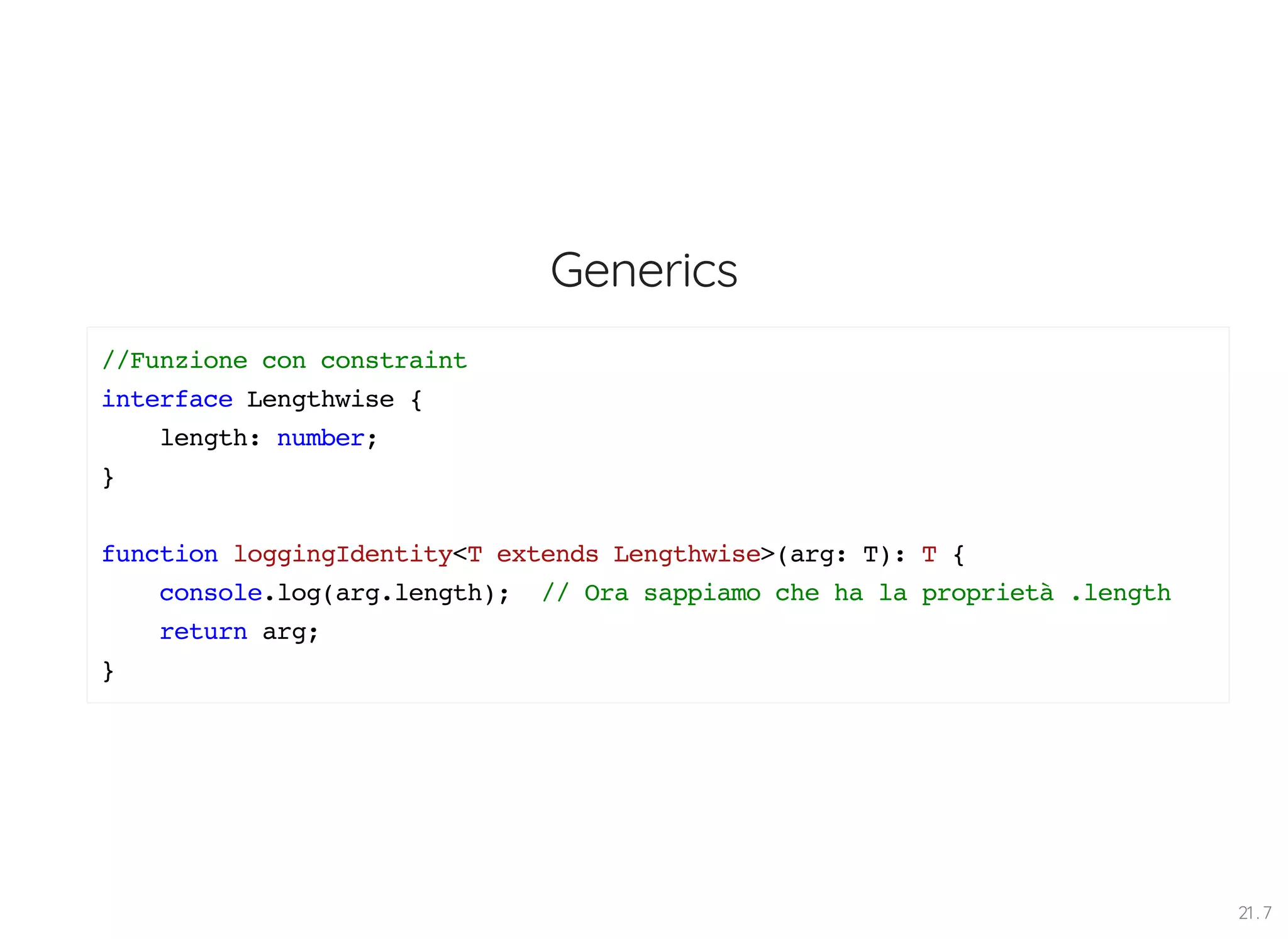 Generics //Funzione con constraint interface Lengthwise { length: number; } function loggingIdentity<T extends Lengthwise>(arg: T): T { console.log(arg.length); // Ora sappiamo che ha la proprietà .length return arg; } 21 . 7 
