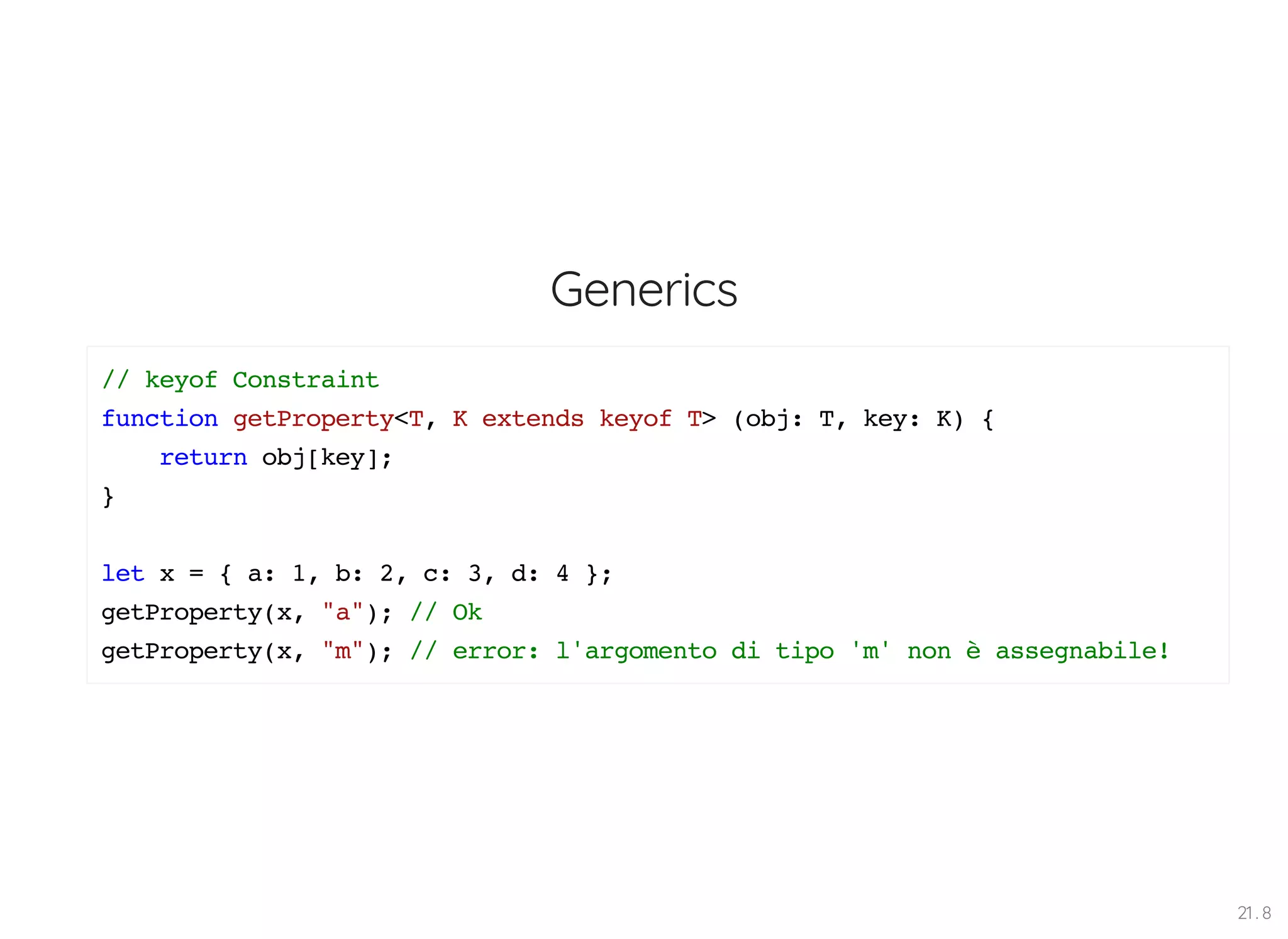 Generics // keyof Constraint function getProperty<T, K extends keyof T> (obj: T, key: K) { return obj[key]; } let x = { a: 1, b: 2, c: 3, d: 4 }; getProperty(x, "a"); // Ok getProperty(x, "m"); // error: l'argomento di tipo 'm' non è assegnabile! 21 . 8 