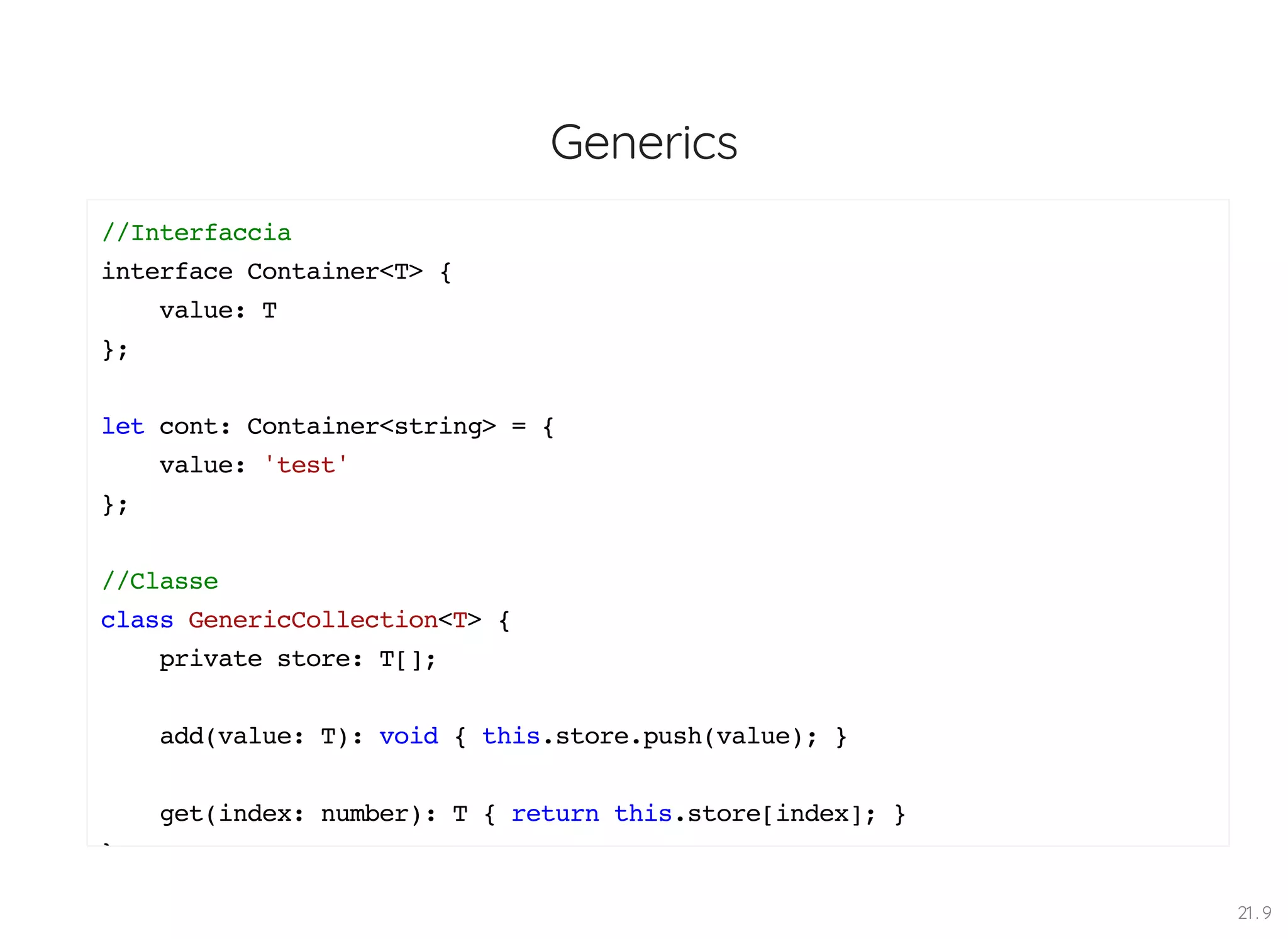 Generics //Interfaccia interface Container<T> { value: T }; let cont: Container<string> = { value: 'test' }; //Classe class GenericCollection<T> { private store: T[]; add(value: T): void { this.store.push(value); } get(index: number): T { return this.store[index]; } } 21 . 9 