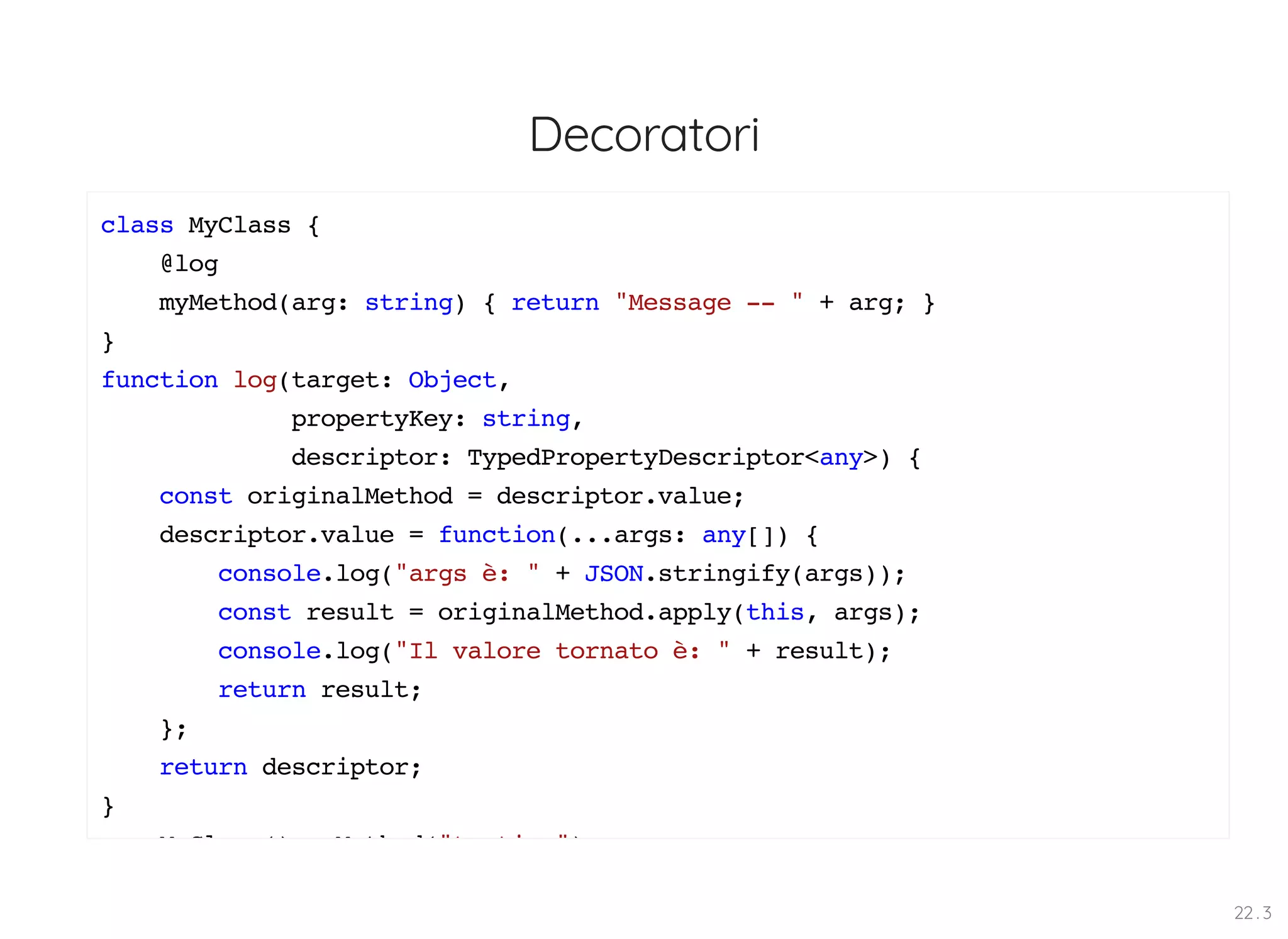 Decoratori class MyClass { @log myMethod(arg: string) { return "Message -- " + arg; } } function log(target: Object, propertyKey: string, descriptor: TypedPropertyDescriptor<any>) { const originalMethod = descriptor.value; descriptor.value = function(...args: any[]) { console.log("args è: " + JSON.stringify(args)); const result = originalMethod.apply(this, args); console.log("Il valore tornato è: " + result); return result; }; return descriptor; } M Cl () M th d("t ti ") 22 . 3 
