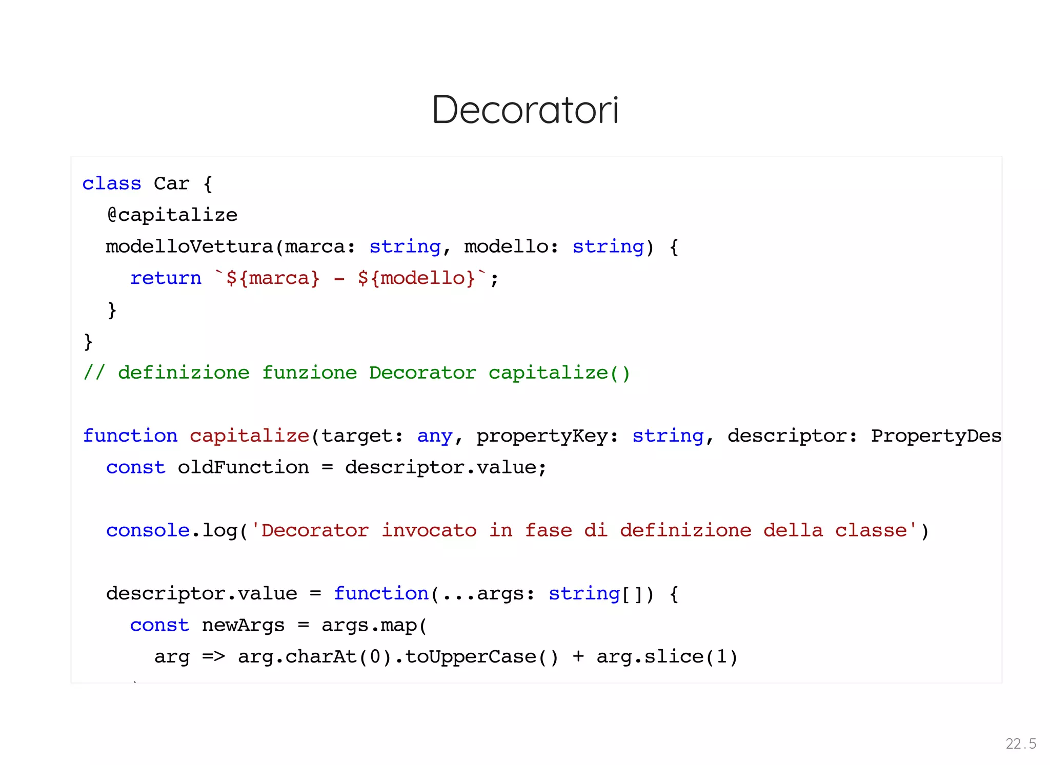 Decoratori class Car { @capitalize modelloVettura(marca: string, modello: string) { return `${marca} - ${modello}`; } } // definizione funzione Decorator capitalize() function capitalize(target: any, propertyKey: string, descriptor: PropertyDes const oldFunction = descriptor.value; console.log('Decorator invocato in fase di definizione della classe') descriptor.value = function(...args: string[]) { const newArgs = args.map( arg => arg.charAt(0).toUpperCase() + arg.slice(1) ) 22 . 5 