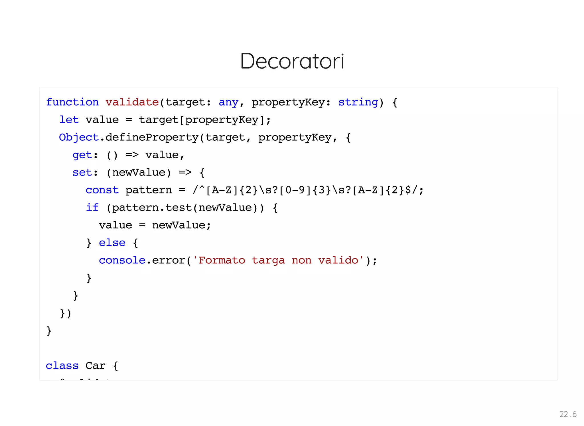 Decoratori function validate(target: any, propertyKey: string) { let value = target[propertyKey]; Object.defineProperty(target, propertyKey, { get: () => value, set: (newValue) => { const pattern = /^[A-Z]{2}s?[0-9]{3}s?[A-Z]{2}$/; if (pattern.test(newValue)) { value = newValue; } else { console.error('Formato targa non valido'); } } }) } class Car { @ lid t 22 . 6 