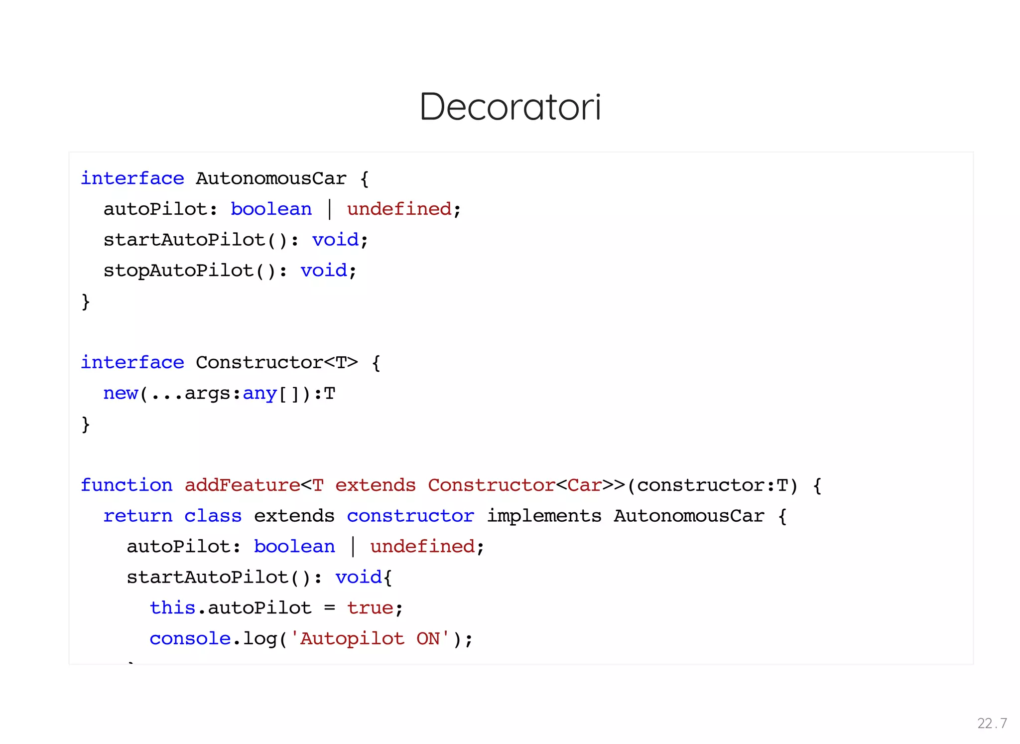 Decoratori interface AutonomousCar { autoPilot: boolean | undefined; startAutoPilot(): void; stopAutoPilot(): void; } interface Constructor<T> { new(...args:any[]):T } function addFeature<T extends Constructor<Car>>(constructor:T) { return class extends constructor implements AutonomousCar { autoPilot: boolean | undefined; startAutoPilot(): void{ this.autoPilot = true; console.log('Autopilot ON'); } 22 . 7 