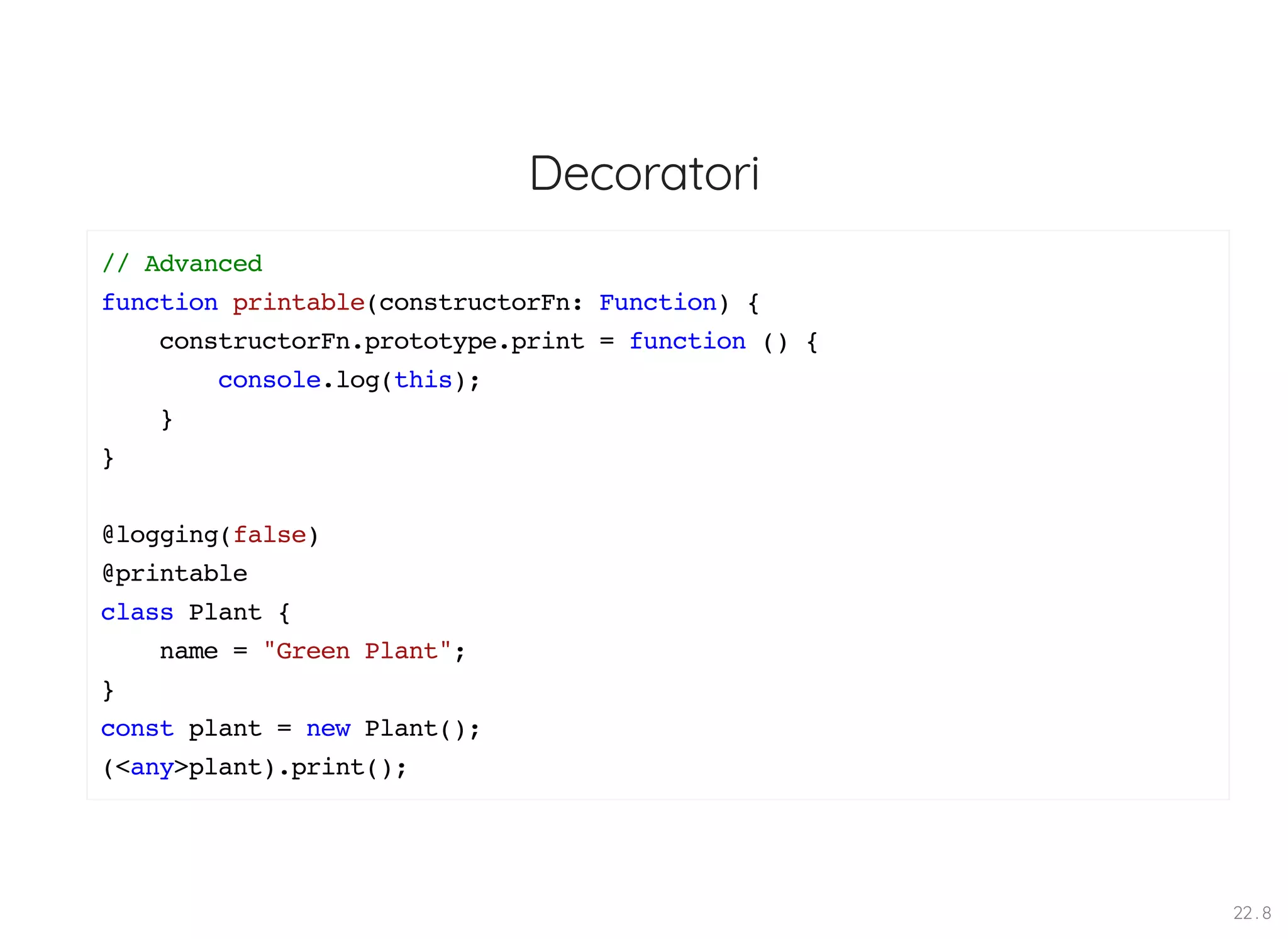 Decoratori // Advanced function printable(constructorFn: Function) { constructorFn.prototype.print = function () { console.log(this); } } @logging(false) @printable class Plant { name = "Green Plant"; } const plant = new Plant(); (<any>plant).print(); 22 . 8 