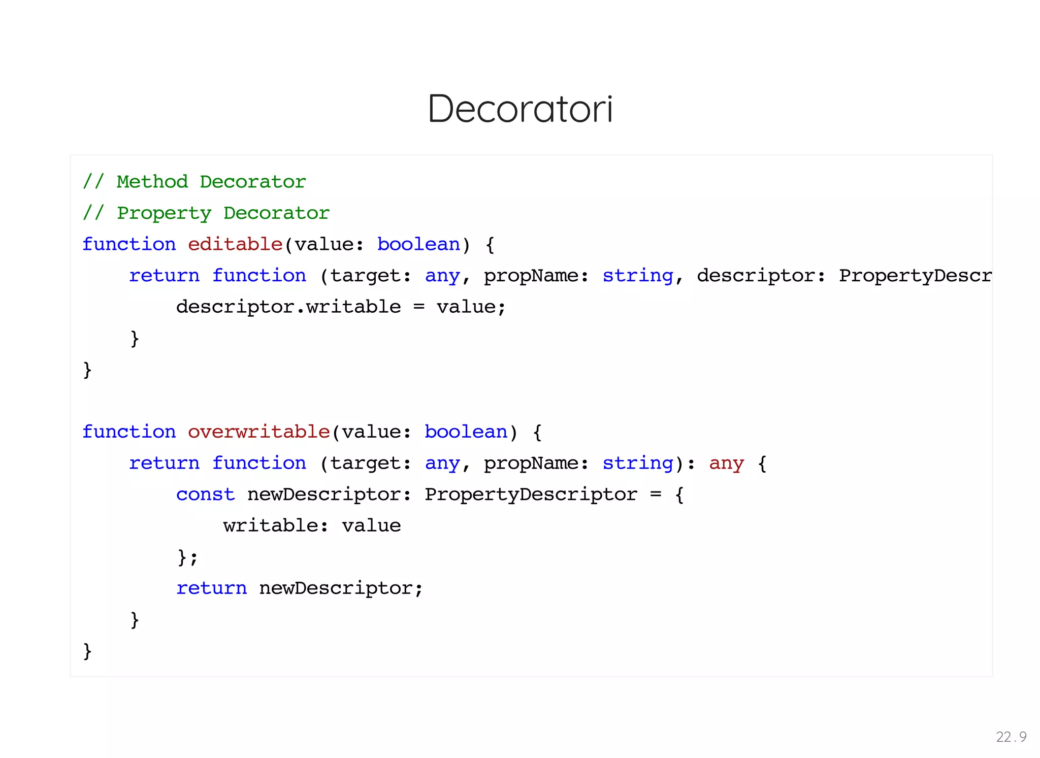 Decoratori // Method Decorator // Property Decorator function editable(value: boolean) { return function (target: any, propName: string, descriptor: PropertyDescr descriptor.writable = value; } } function overwritable(value: boolean) { return function (target: any, propName: string): any { const newDescriptor: PropertyDescriptor = { writable: value }; return newDescriptor; } } 22 . 9 