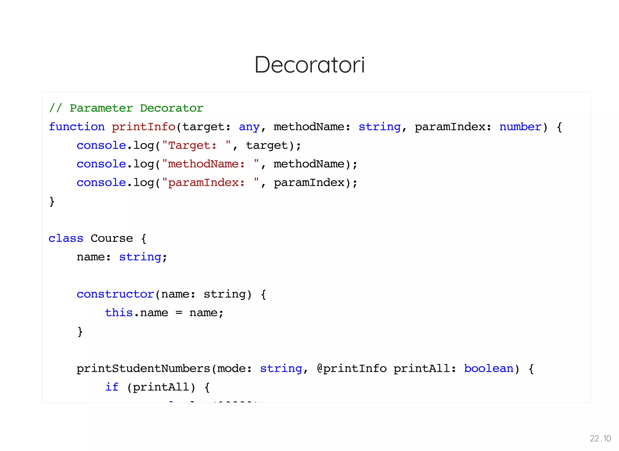 Decoratori // Parameter Decorator function printInfo(target: any, methodName: string, paramIndex: number) { console.log("Target: ", target); console.log("methodName: ", methodName); console.log("paramIndex: ", paramIndex); } class Course { name: string; constructor(name: string) { this.name = name; } printStudentNumbers(mode: string, @printInfo printAll: boolean) { if (printAll) { l l (10000) 22 . 10 