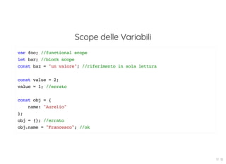 Scope delle Variabili
var foo; //functional scope
let bar; //block scope
const baz = "un valore"; //riferimento in sola lettura
const value = 2;
value = 1; //errato
const obj = {
name: "Aurelio"
};
obj = {}; //errato
obj.name = "Francesco"; //ok
17 . 10
 