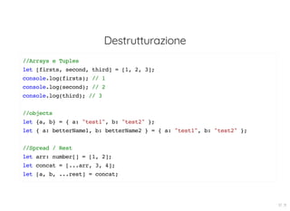 Destrutturazione
//Arrays e Tuples
let [firsts, second, third] = [1, 2, 3];
console.log(firsts); // 1
console.log(second); // 2
console.log(third); // 3
//objects
let {a, b} = { a: "test1", b: "test2" };
let { a: betterName1, b: betterName2 } = { a: "test1", b: "test2" };
//Spread / Rest
let arr: number[] = [1, 2];
let concat = [...arr, 3, 4];
let [a, b, ...rest] = concat;
17 . 11
 