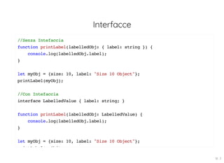 Interfacce
//Senza Intefaccia
function printLabel(labelledObj: { label: string }) {
console.log(labelledObj.label);
}
let myObj = {size: 10, label: "Size 10 Object"};
printLabel(myObj);
//Con Intefaccia
interface LabelledValue { label: string; }
function printLabel(labelledObj: LabelledValue) {
console.log(labelledObj.label);
}
let myObj = {size: 10, label: "Size 10 Object"};
i tL b l( Obj)
18 . 3
 