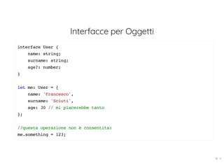 Interfacce per Oggetti
interface User {
name: string;
surname: string;
age?: number;
}
let me: User = {
name: 'Francesco',
surname: 'Sciuti',
age: 30 // mi piacerebbe tanto
};
//questa operazione non è consentita:
me.something = 123;
18 . 4
 