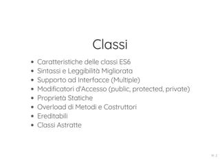 Classi
Caratteristiche delle classi ES6
Sintassi e Leggibilità Migliorata
Supporto ad Interfacce (Multiple)
Modificatori d'Accesso (public, protected, private)
Proprietà Statiche
Overload di Metodi e Costruttori
Ereditabili
Classi Astratte
19 . 2
 