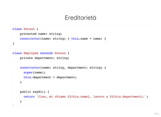 Ereditarietà
class Person {
protected name: string;
constructor(name: string) { this.name = name; }
}
class Employee extends Person {
private department: string;
constructor(name: string, department: string) {
super(name);
this.department = department;
}
public sayHi() {
return `Ciao, mi chiamo ${this.name}, lavoro a ${this.department}.`;
}
}
19 . 6
 