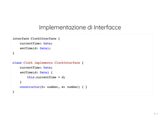 Implementazione di Interfacce
interface ClockInterface {
currentTime: Date;
setTime(d: Date);
}
class Clock implements ClockInterface {
currentTime: Date;
setTime(d: Date) {
this.currentTime = d;
}
constructor(h: number, m: number) { }
}
19 . 7
 