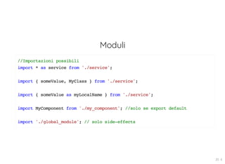 Moduli
//Importazioni possibili
import * as service from './service';
import { someValue, MyClass } from './service';
import { someValue as myLocalName } from './service';
import MyComponent from './my_component'; //solo se export default
import './global_module'; // solo side-effects
20 . 6
 