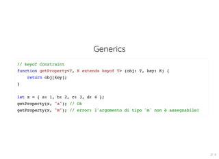Generics
// keyof Constraint
function getProperty<T, K extends keyof T> (obj: T, key: K) {
return obj[key];
}
let x = { a: 1, b: 2, c: 3, d: 4 };
getProperty(x, "a"); // Ok
getProperty(x, "m"); // error: l'argomento di tipo 'm' non è assegnabile!
21 . 8
 