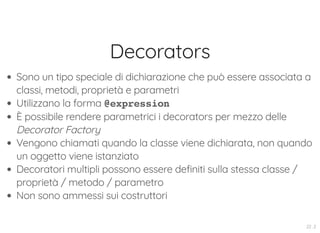 Decorators
Sono un tipo speciale di dichiarazione che può essere associata a
classi, metodi, proprietà e parametri
Utilizzano la forma @expression
È possibile rendere parametrici i decorators per mezzo delle
Decorator Factory
Vengono chiamati quando la classe viene dichiarata, non quando
un oggetto viene istanziato
Decoratori multipli possono essere definiti sulla stessa classe /
proprietà / metodo / parametro
Non sono ammessi sui costruttori
22 . 2
 
