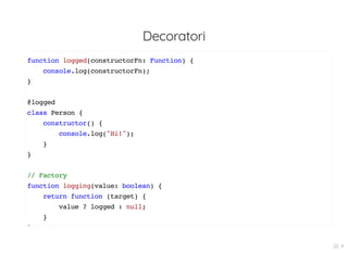 Decoratori
function logged(constructorFn: Function) {
console.log(constructorFn);
}
@logged
class Person {
constructor() {
console.log("Hi!");
}
}
// Factory
function logging(value: boolean) {
return function (target) {
value ? logged : null;
}
}
22 . 4
 