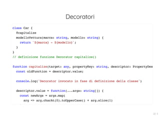 Decoratori
class Car {
@capitalize
modelloVettura(marca: string, modello: string) {
return `${marca} - ${modello}`;
}
}
// definizione funzione Decorator capitalize()
function capitalize(target: any, propertyKey: string, descriptor: PropertyDes
const oldFunction = descriptor.value;
console.log('Decorator invocato in fase di definizione della classe')
descriptor.value = function(...args: string[]) {
const newArgs = args.map(
arg => arg.charAt(0).toUpperCase() + arg.slice(1)
)
22 . 5
 