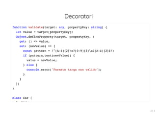 Decoratori
function validate(target: any, propertyKey: string) {
let value = target[propertyKey];
Object.defineProperty(target, propertyKey, {
get: () => value,
set: (newValue) => {
const pattern = /^[A-Z]{2}s?[0-9]{3}s?[A-Z]{2}$/;
if (pattern.test(newValue)) {
value = newValue;
} else {
console.error('Formato targa non valido');
}
}
})
}
class Car {
@ lid t
22 . 6
 