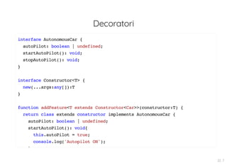 Decoratori
interface AutonomousCar {
autoPilot: boolean | undefined;
startAutoPilot(): void;
stopAutoPilot(): void;
}
interface Constructor<T> {
new(...args:any[]):T
}
function addFeature<T extends Constructor<Car>>(constructor:T) {
return class extends constructor implements AutonomousCar {
autoPilot: boolean | undefined;
startAutoPilot(): void{
this.autoPilot = true;
console.log('Autopilot ON');
}
22 . 7
 
