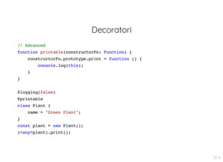 Decoratori
// Advanced
function printable(constructorFn: Function) {
constructorFn.prototype.print = function () {
console.log(this);
}
}
@logging(false)
@printable
class Plant {
name = "Green Plant";
}
const plant = new Plant();
(<any>plant).print();
22 . 8
 