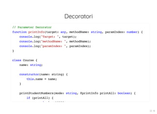Decoratori
// Parameter Decorator
function printInfo(target: any, methodName: string, paramIndex: number) {
console.log("Target: ", target);
console.log("methodName: ", methodName);
console.log("paramIndex: ", paramIndex);
}
class Course {
name: string;
constructor(name: string) {
this.name = name;
}
printStudentNumbers(mode: string, @printInfo printAll: boolean) {
if (printAll) {
l l (10000)
22 . 10
 