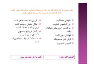 ‫ﮐﺘﺎب‬‫ﻫﺎي‬ ‫ﻓﺮوﺷﮕﺎه‬ ‫و‬ ‫ﻫﺎ‬‫ﺳﻨﺘﯽ‬: ‫اﻟﮑﺘﺮوﻧﯿﮑﯽ‬ ‫ﮐﺘﺎﺑﻬﺎي‬:
-‫ﮐﺘﺎب‬ ‫ﻇﺎﻫﺮ‬ ‫ﻣﺸﺎﻫﺪه‬ ‫ﺑﺎ‬ ‫ﻓﺮوش‬
-‫ﮐﺘﺎب‬ ‫ﻋﺮﺿﻪ‬ ‫و‬ ‫ﻧﻤﺎﯾﺶ‬ ‫ﻣﮑﺎن‬
‫ﮐﻨﻨﺪه‬ ‫ﻣﺼﺮف‬ ‫ﺑﺎ‬ ‫ارﺗﺒﺎط‬ ‫ﺑﺮاي‬
-‫ﻋﻨﻮان‬ ‫ﺑﻪ‬ ‫ﻓﺮوﺷﯿﻬﺎ‬ ‫ﮐﺘﺎب‬
‫ارزش‬ ‫ﺑﺎ‬ ‫و‬ ‫ﻣﻬﻢ‬ ‫ﻣﮑﺎﻧﻬﺎي‬
-‫ﺑﺰرگ‬ ‫ﻣﻌﺎﻣﻠﻪ‬ ‫ﯾﮏ‬ ‫ﮐﺘﺎب‬ ‫ﻣﻌﺎﻣﻠﻪ‬
‫اﺳﺖ‬.
-‫دﺳﺘﮑﺎري‬ ‫ﺗﻮاﻧﺎﯾﯽ‬
-،‫ﺗﺼﺎوﯾﺮ‬ ‫ﻧﻤﻮدن‬ ‫ﺑﺰرگ‬
‫ﺗﻤﺎﺷﺎي‬ ،‫ﻋﮑﺲ‬ ‫آﻟﺒﻮم‬ ‫در‬ ‫ﺣﺮﮐﺖ‬
،‫ﻓﯿﻠﻢ‬
،‫ﺛﺎﺑﺖ‬ ‫ﻣﺘﻮن‬ ‫ﺧﻮاﻧﺪان‬
‫ﻣﻮزﯾﮏ‬ ‫ﺑﻪ‬ ‫دادن‬ ‫ﮔﻮش‬
‫ﺷﻨﯿﺪاري‬ ‫ﮐﺘﺎﺑﻬﺎي‬
 
