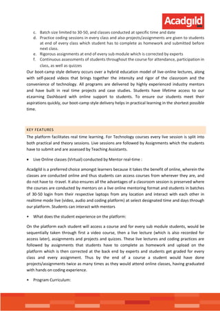 c. Batch size limited to 30-50, and classes conducted at specific time and date
d. Practice coding sessions in every class and also projects/assignments are given to students
at end of every class which student has to complete as homework and submitted before
next class.
e. Rigorous assignments at end of every sub module which is corrected by experts
f. Continuous assessments of students throughout the course for attendance, participation in
class, as well as quizzes
Our boot-camp style delivery occurs over a hybrid education model of live-online lectures, along
with self-paced videos that brings together the intensity and rigor of the classroom and the
convenience of technology. All programs are delivered by highly experienced industry mentors
and have built in real time projects and case studies. Students have lifetime access to our
eLearning Dashboard with online support to students. To ensure our students meet their
aspirations quickly, our boot-camp style delivery helps in practical learning in the shortest possible
time.
KEY FEATURES
The platform facilitates real time learning. For Technology courses every live session is split into
both practical and theory sessions. Live sessions are followed by Assignments which the students
have to submit and are assessed by Teaching Assistants.
 Live Online classes (Virtual) conducted by Mentor real-time :
Acadgild is a preferred choice amongst learners because it takes the benefit of online, wherein the
classes are conducted online and thus students can access courses from wherever they are, and
do not have to -travel. It also ensures all the advantages of a classroom session is preserved where
the courses are conducted by mentors on a live online mentoring format and students in batches
of 30-50 login from their respective laptops from any location and interact with each other in
realtime mode live (video, audio and coding platform) at select designated time and days through
our platform. Students can interact with mentors
• What does the student experience on the platform:
On the platform each student will access a course and for every sub module students, would be
sequentially taken through first a video course, then a live lecture (which is also recorded for
access later), assignments and projects and quizzes. These live lectures and coding practices are
followed by assignments that students have to complete as homework and upload on the
platform which is then corrected at the back end by experts and students get graded for every
class and every assignment. Thus by the end of a course a student would have done
projects/assignments twice as many times as they would attend online classes, having graduated
with hands on coding experience.
• Program Curriculum:
 