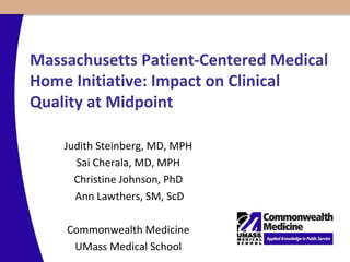 Massachusetts Patient-Centered Medical
Home Initiative: Impact on Clinical
Quality at Midpoint
Judith Steinberg, MD, MPH
Sai Cherala, MD, MPH
Christine Johnson, PhD
Ann Lawthers, SM, ScD
Commonwealth Medicine
UMass Medical School
 