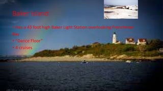 Baker Island
• Has a 43 foot high Baker Light Station overlooking Frenchman
Bay
• “Dance Floor”
• 4 cruises
 