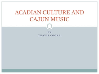ACADIAN CULTURE AND
CAJUN MUSIC
BY
TRAVIS COOKE

 