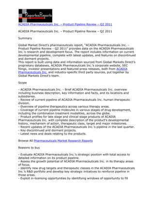 ACADIA Pharmaceuticals Inc. – Product Pipeline Review – Q2 2011

ACADIA Pharmaceuticals Inc. – Product Pipeline Review – Q2 2011

Summary

Global Market Direct’s pharmaceuticals report, “ACADIA Pharmaceuticals Inc. -
Product Pipeline Review - Q2 2011” provides data on the ACADIA Pharmaceuticals
Inc.’s research and development focus. The report includes information on current
developmental pipeline, complete with latest updates, and features on discontinued
and dormant projects.
This report is built using data and information sourced from Global Markets Direct’s
proprietary databases, ACADIA Pharmaceuticals Inc.’s corporate website, SEC
filings, investor presentations and featured press releases, both from ACADIA
Pharmaceuticals Inc. and industry-specific third party sources, put together by
Global Markets Direct’s team.

Scope

- ACADIA Pharmaceuticals Inc. - Brief ACADIA Pharmaceuticals Inc. overview
including business description, key information and facts, and its locations and
subsidiaries.
- Review of current pipeline of ACADIA Pharmaceuticals Inc. human therapeutic
division.
- Overview of pipeline therapeutics across various therapy areas.
- Coverage of current pipeline molecules in various stages of drug development,
including the combination treatment modalities, across the globe.
- Product profiles for late stage and clinical stage products of ACADIA
Pharmaceuticals Inc. with complete description of the product’s developmental
history, mechanism of action, therapeutic class, target and major milestones.
- Recent updates of the ACADIA Pharmaceuticals Inc.’s pipeline in the last quarter.
- Key discontinued and dormant projects.
- Latest news and deals relating to the products.

Browse All Pharmaceuticals Market Research Reports

Reasons to buy

- Evaluate ACADIA Pharmaceuticals Inc.’s strategic position with total access to
detailed information on its product pipeline.
- Assess the growth potential of ACADIA Pharmaceuticals Inc. in its therapy areas
of focus.
- Identify new drug targets and therapeutic classes in the ACADIA Pharmaceuticals
Inc.’s R&D portfolio and develop key strategic initiatives to reinforce pipeline in
those areas.
- Exploit in-licensing opportunities by identifying windows of opportunity to fill
 