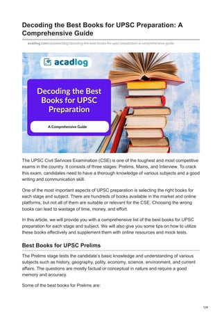 1/4
Decoding the Best Books for UPSC Preparation: A
Comprehensive Guide
acadlog.com/updates/blog/decoding-the-best-books-for-upsc-preparation-a-comprehensive-guide
The UPSC Civil Services Examination (CSE) is one of the toughest and most competitive
exams in the country. It consists of three stages: Prelims, Mains, and Interview. To crack
this exam, candidates need to have a thorough knowledge of various subjects and a good
writing and communication skill.
One of the most important aspects of UPSC preparation is selecting the right books for
each stage and subject. There are hundreds of books available in the market and online
platforms, but not all of them are suitable or relevant for the CSE. Choosing the wrong
books can lead to wastage of time, money, and effort.
In this article, we will provide you with a comprehensive list of the best books for UPSC
preparation for each stage and subject. We will also give you some tips on how to utilize
these books effectively and supplement them with online resources and mock tests.
Best Books for UPSC Prelims
The Prelims stage tests the candidate’s basic knowledge and understanding of various
subjects such as history, geography, polity, economy, science, environment, and current
affairs. The questions are mostly factual or conceptual in nature and require a good
memory and accuracy.
Some of the best books for Prelims are:
 