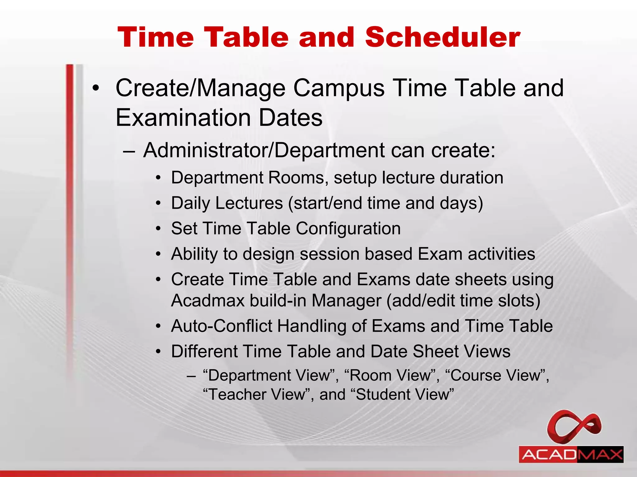 • Create/Manage Campus Time Table and
Examination Dates
– Administrator/Department can create:
• Department Rooms, setup lecture duration
• Daily Lectures (start/end time and days)
• Set Time Table Configuration
• Ability to design session based Exam activities
• Create Time Table and Exams date sheets using
Acadmax build-in Manager (add/edit time slots)
• Auto-Conflict Handling of Exams and Time Table
• Different Time Table and Date Sheet Views
– “Department View”, “Room View”, “Course View”,
“Teacher View”, and “Student View”
Time Table and Scheduler
 