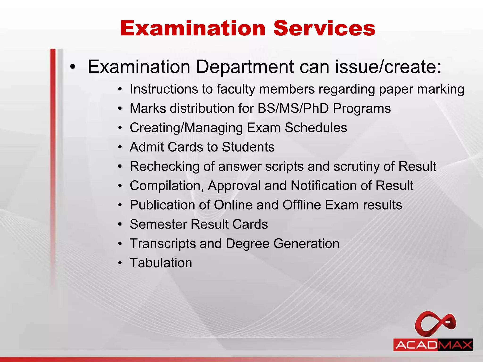 • Examination Department can issue/create:
• Instructions to faculty members regarding paper marking
• Marks distribution for BS/MS/PhD Programs
• Creating/Managing Exam Schedules
• Admit Cards to Students
• Rechecking of answer scripts and scrutiny of Result
• Compilation, Approval and Notification of Result
• Publication of Online and Offline Exam results
• Semester Result Cards
• Transcripts and Degree Generation
• Tabulation
Examination Services
 