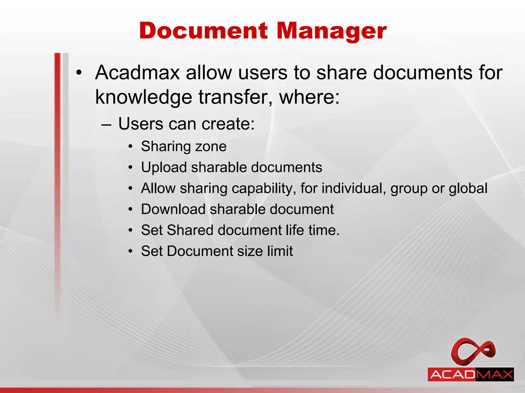 • Acadmax allow users to share documents for
knowledge transfer, where:
– Users can create:
• Sharing zone
• Upload sharable documents
• Allow sharing capability, for individual, group or global
• Download sharable document
• Set Shared document life time.
• Set Document size limit
Document Manager
 