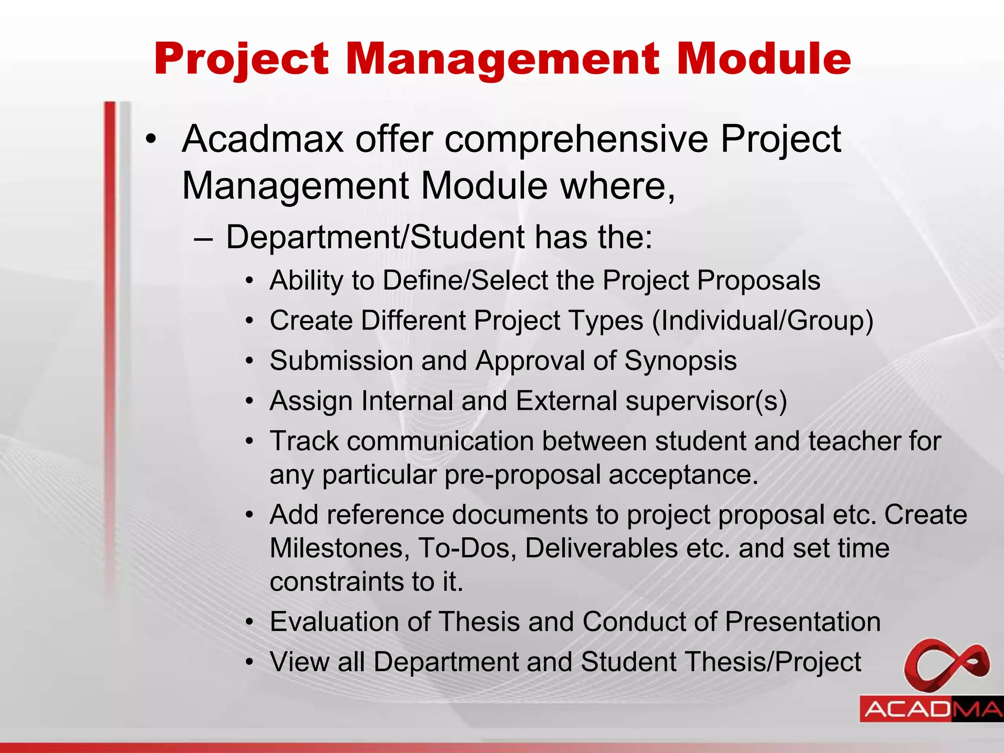 • Acadmax offer comprehensive Project
Management Module where,
– Department/Student has the:
• Ability to Define/Select the Project Proposals
• Create Different Project Types (Individual/Group)
• Submission and Approval of Synopsis
• Assign Internal and External supervisor(s)
• Track communication between student and teacher for
any particular pre-proposal acceptance.
• Add reference documents to project proposal etc. Create
Milestones, To-Dos, Deliverables etc. and set time
constraints to it.
• Evaluation of Thesis and Conduct of Presentation
• View all Department and Student Thesis/Project
Project Management Module
 