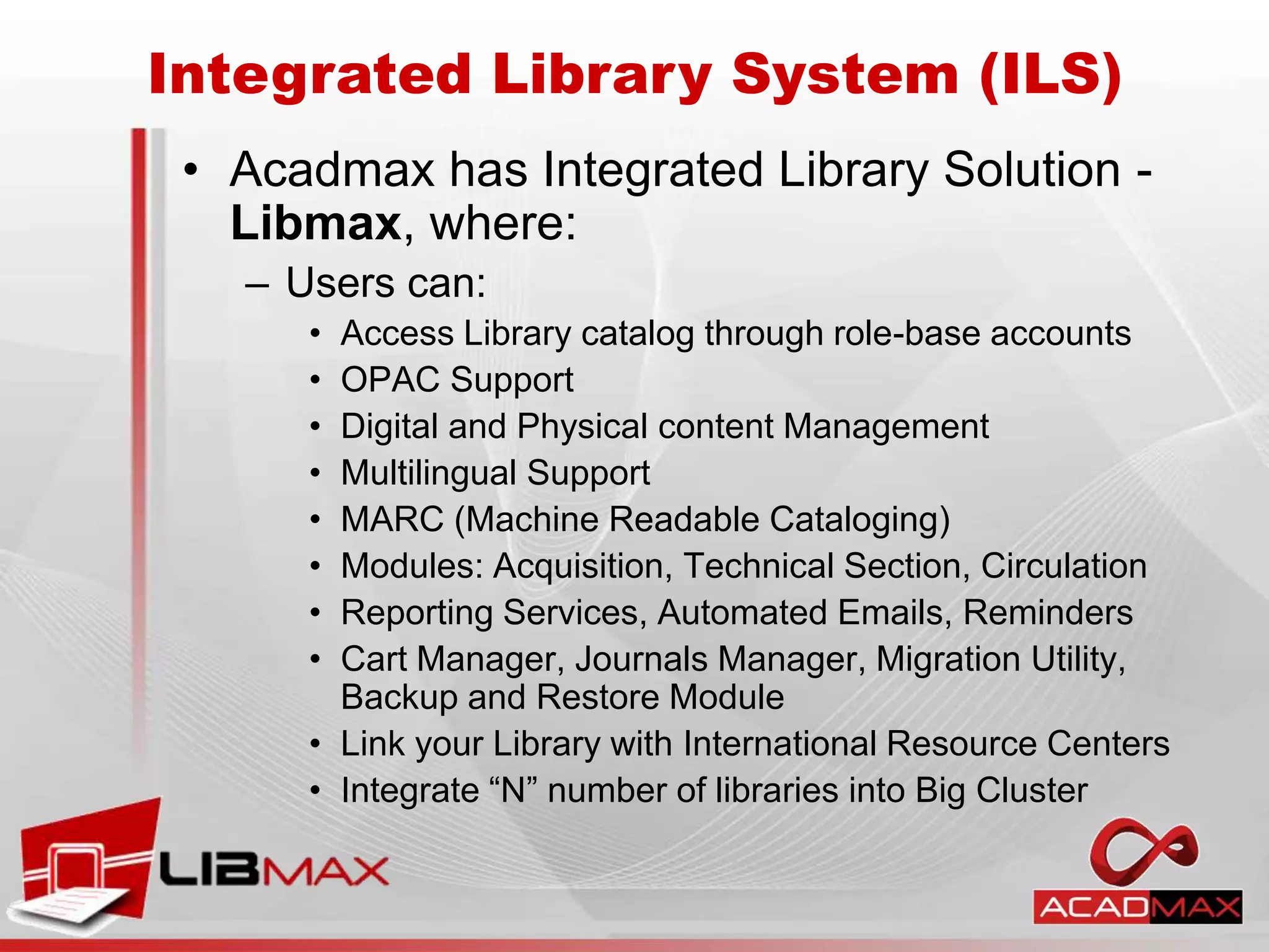 • Acadmax has Integrated Library Solution -
Libmax, where:
– Users can:
• Access Library catalog through role-base accounts
• OPAC Support
• Digital and Physical content Management
• Multilingual Support
• MARC (Machine Readable Cataloging)
• Modules: Acquisition, Technical Section, Circulation
• Reporting Services, Automated Emails, Reminders
• Cart Manager, Journals Manager, Migration Utility,
Backup and Restore Module
• Link your Library with International Resource Centers
• Integrate “N” number of libraries into Big Cluster
Integrated Library System (ILS)
 