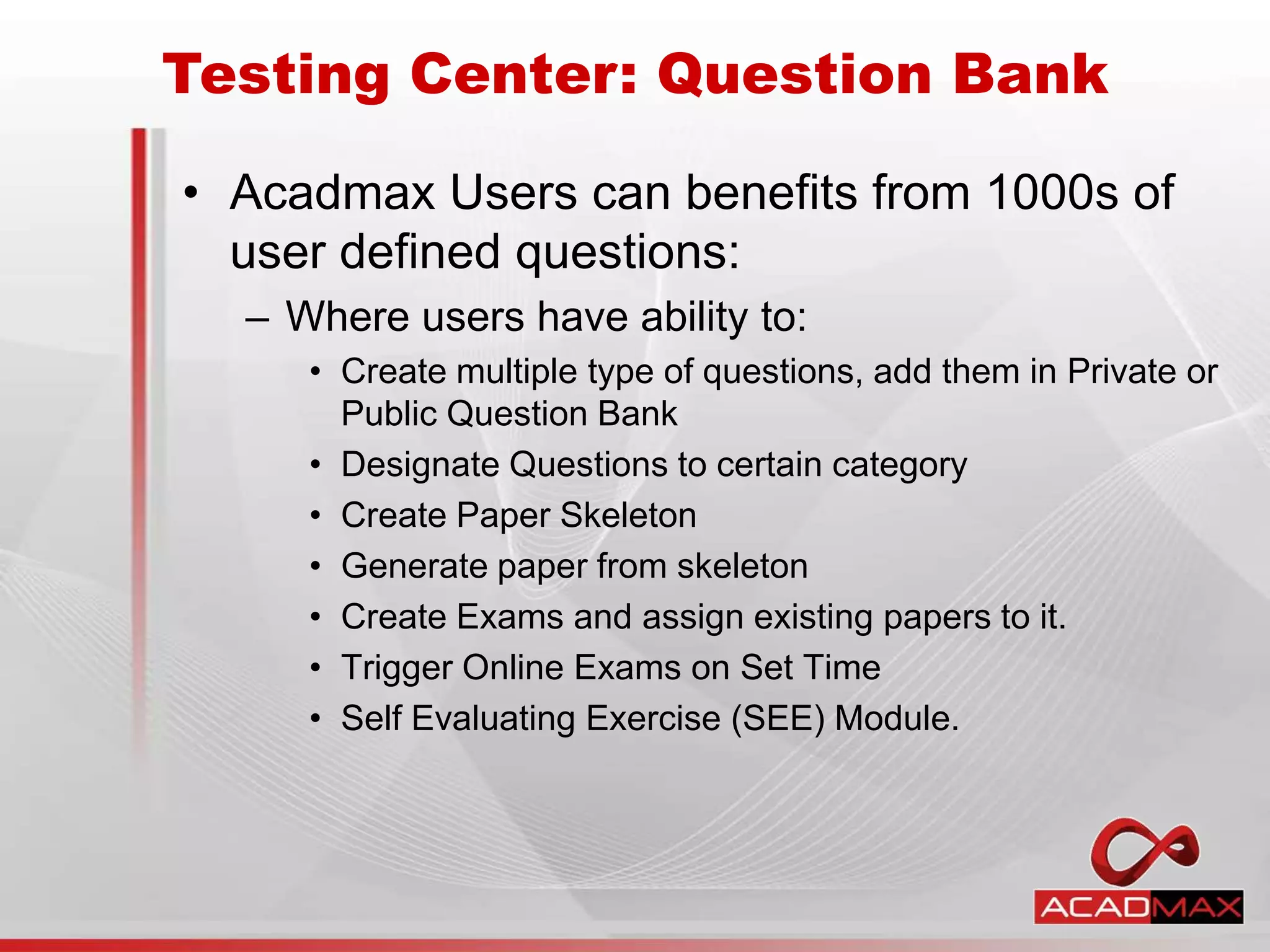 • Acadmax Users can benefits from 1000s of
user defined questions:
– Where users have ability to:
• Create multiple type of questions, add them in Private or
Public Question Bank
• Designate Questions to certain category
• Create Paper Skeleton
• Generate paper from skeleton
• Create Exams and assign existing papers to it.
• Trigger Online Exams on Set Time
• Self Evaluating Exercise (SEE) Module.
Testing Center: Question Bank
 