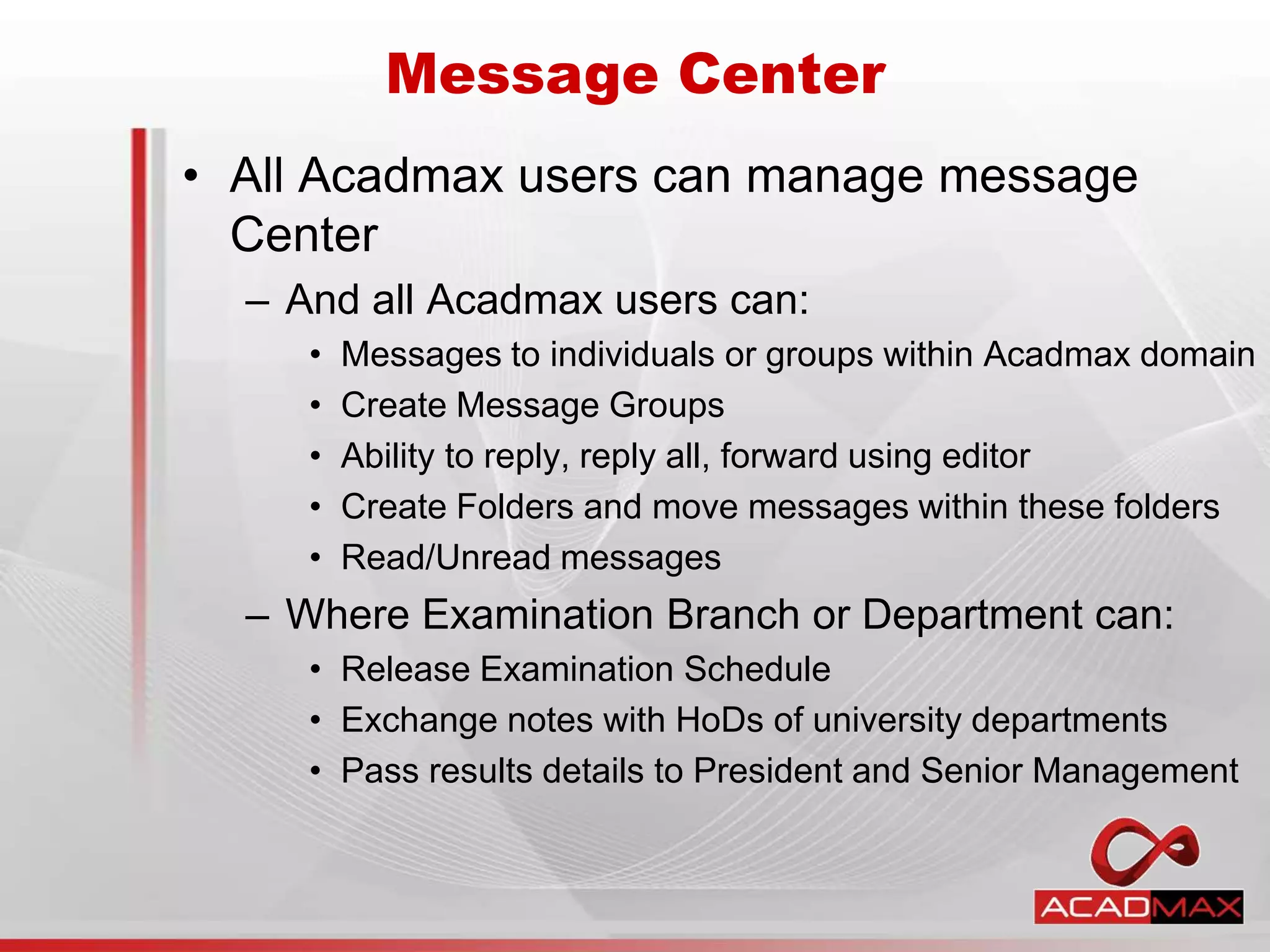 • All Acadmax users can manage message
Center
– And all Acadmax users can:
• Messages to individuals or groups within Acadmax domain
• Create Message Groups
• Ability to reply, reply all, forward using editor
• Create Folders and move messages within these folders
• Read/Unread messages
– Where Examination Branch or Department can:
• Release Examination Schedule
• Exchange notes with HoDs of university departments
• Pass results details to President and Senior Management
Message Center
 