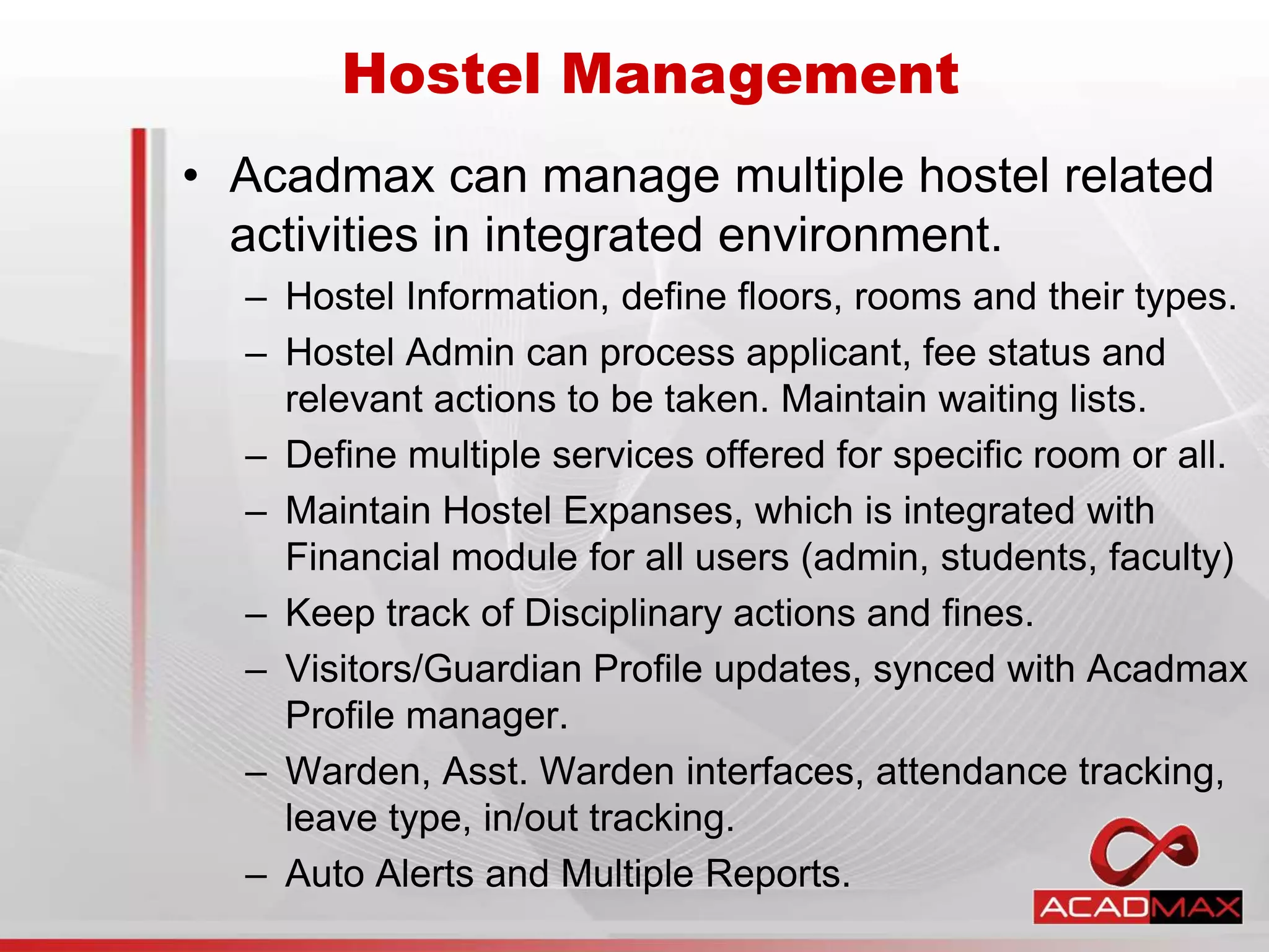 • Acadmax can manage multiple hostel related
activities in integrated environment.
– Hostel Information, define floors, rooms and their types.
– Hostel Admin can process applicant, fee status and
relevant actions to be taken. Maintain waiting lists.
– Define multiple services offered for specific room or all.
– Maintain Hostel Expanses, which is integrated with
Financial module for all users (admin, students, faculty)
– Keep track of Disciplinary actions and fines.
– Visitors/Guardian Profile updates, synced with Acadmax
Profile manager.
– Warden, Asst. Warden interfaces, attendance tracking,
leave type, in/out tracking.
– Auto Alerts and Multiple Reports.
Hostel Management
 