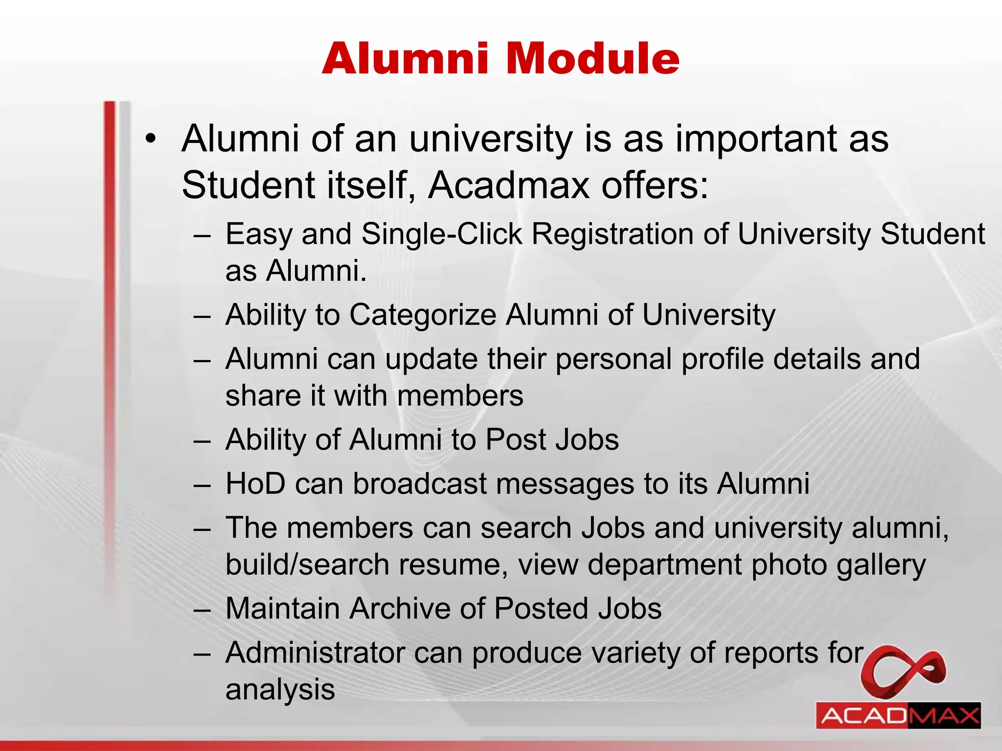 • Alumni of an university is as important as
Student itself, Acadmax offers:
– Easy and Single-Click Registration of University Student
as Alumni.
– Ability to Categorize Alumni of University
– Alumni can update their personal profile details and
share it with members
– Ability of Alumni to Post Jobs
– HoD can broadcast messages to its Alumni
– The members can search Jobs and university alumni,
build/search resume, view department photo gallery
– Maintain Archive of Posted Jobs
– Administrator can produce variety of reports for
analysis
Alumni Module
 