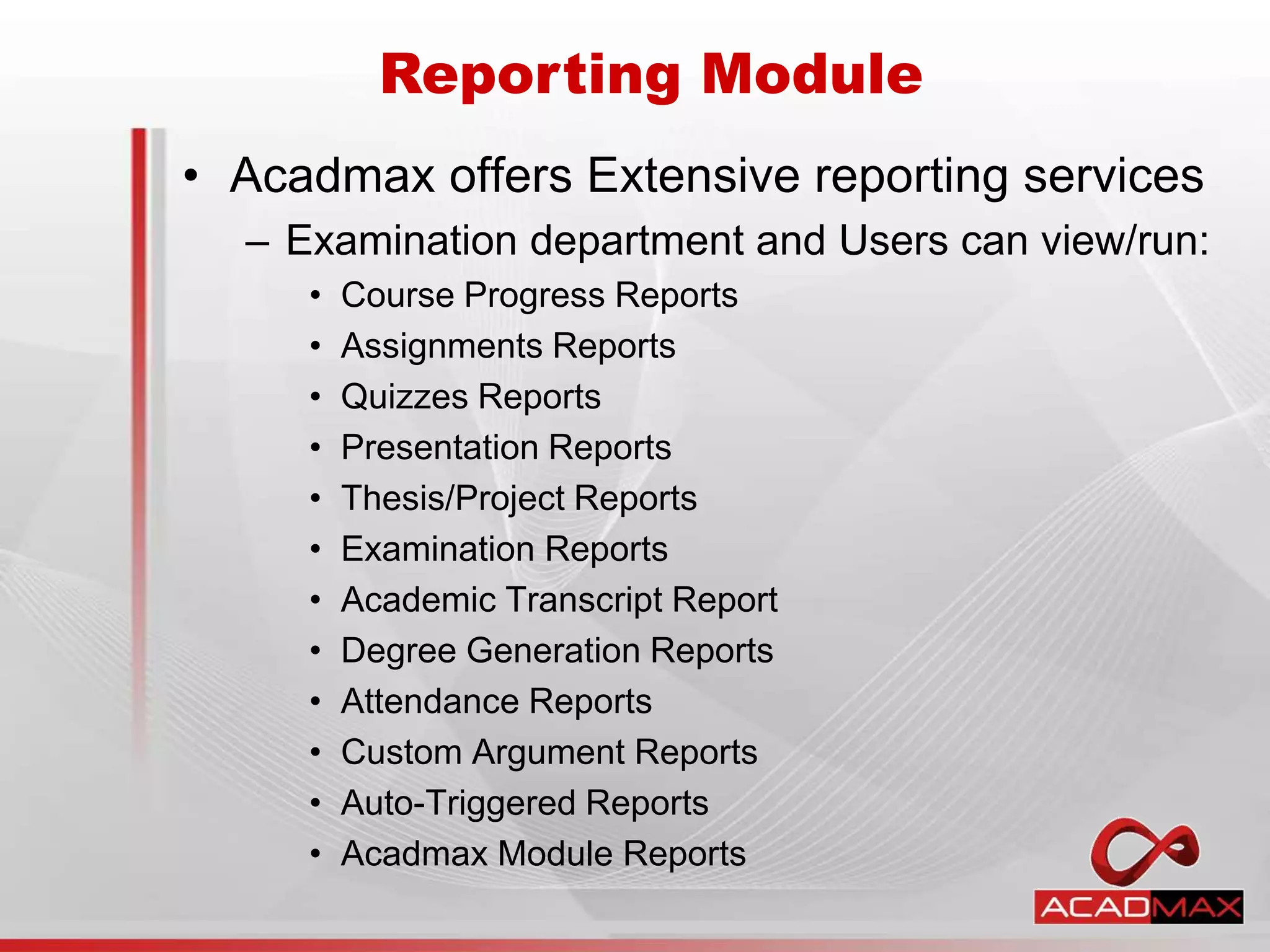• Acadmax offers Extensive reporting services
– Examination department and Users can view/run:
• Course Progress Reports
• Assignments Reports
• Quizzes Reports
• Presentation Reports
• Thesis/Project Reports
• Examination Reports
• Academic Transcript Report
• Degree Generation Reports
• Attendance Reports
• Custom Argument Reports
• Auto-Triggered Reports
• Acadmax Module Reports
Reporting Module
 